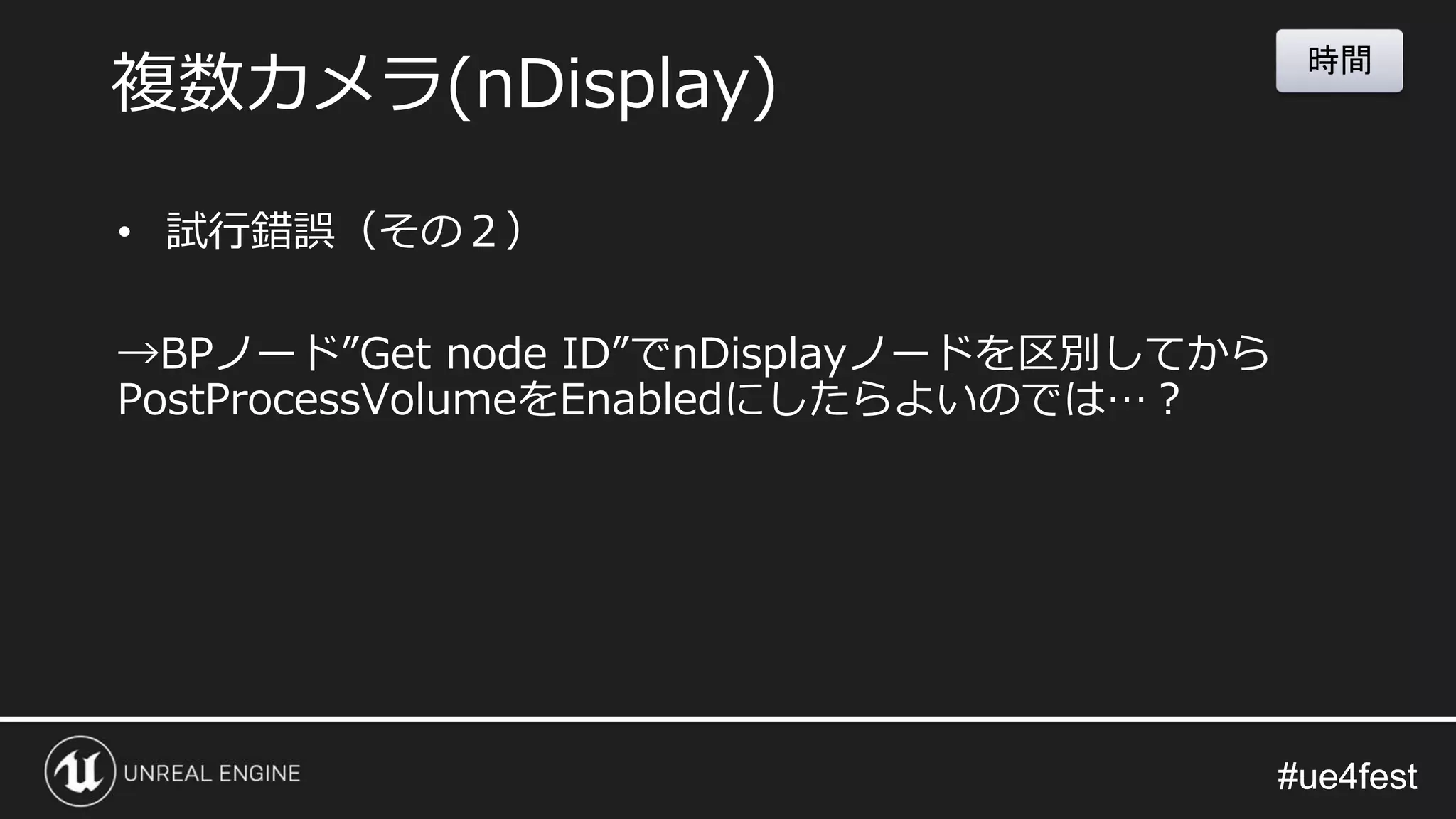 #ue4fest#ue4fest
• 試行錯誤（その２）
→BPノード”Get node ID”でnDisplayノードを区別してから
PostProcessVolumeをEnabledにしたらよいのでは…？
複数カメラ(nDisplay)
時間
 