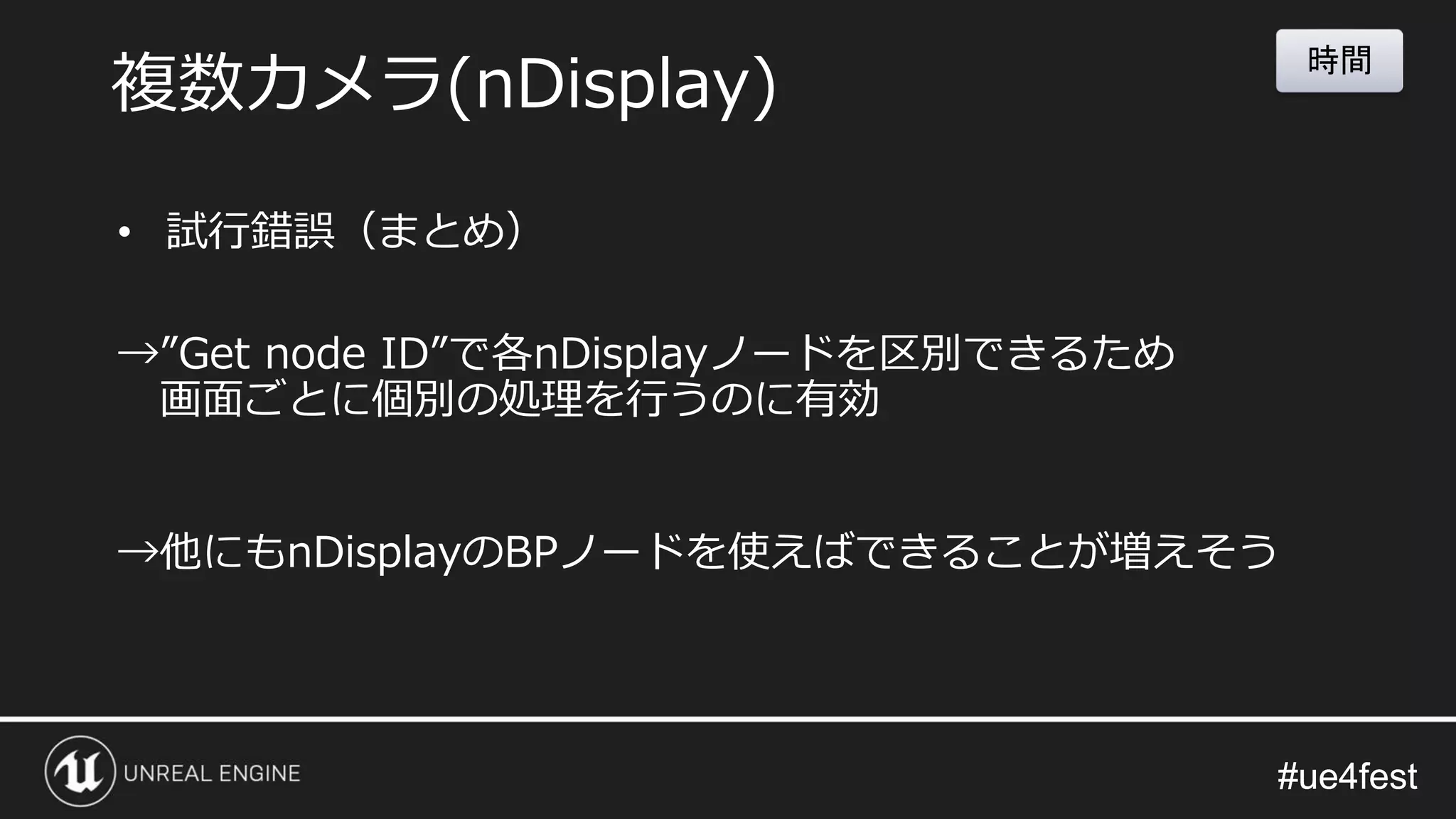 #ue4fest#ue4fest
• 試行錯誤（まとめ）
→”Get node ID”で各nDisplayノードを区別できるため
画面ごとに個別の処理を行うのに有効
→他にもnDisplayのBPノードを使えばできることが増えそう
複数カメラ(nDisplay)
時間
 