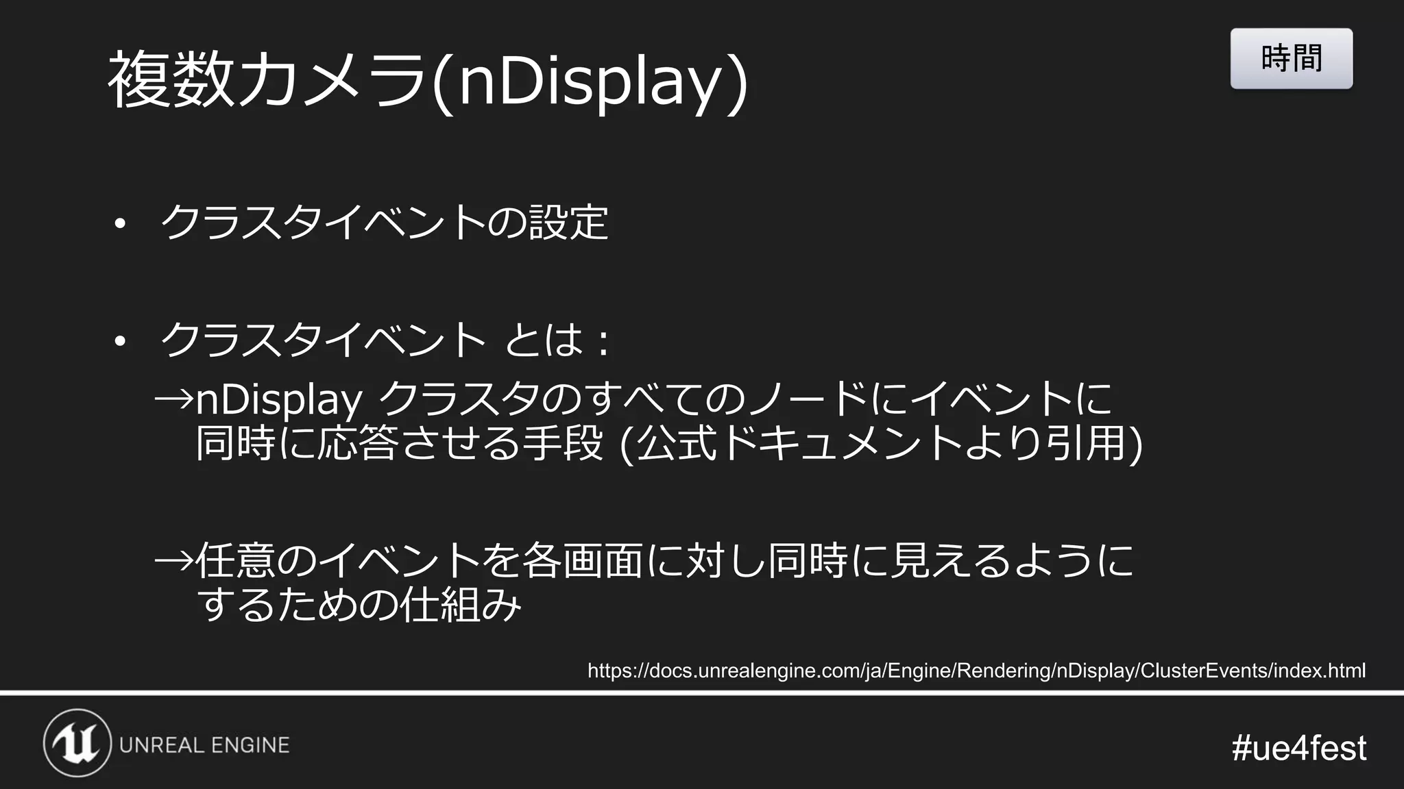 #ue4fest#ue4fest
• クラスタイベントの設定
• クラスタイベント とは：
→nDisplay クラスタのすべてのノードにイベントに
同時に応答させる手段 (公式ドキュメントより引用)
→任意のイベントを各画面に対し同時に見えるように
するための仕組み
複数カメラ(nDisplay)
https://docs.unrealengine.com/ja/Engine/Rendering/nDisplay/ClusterEvents/index.html
時間
 