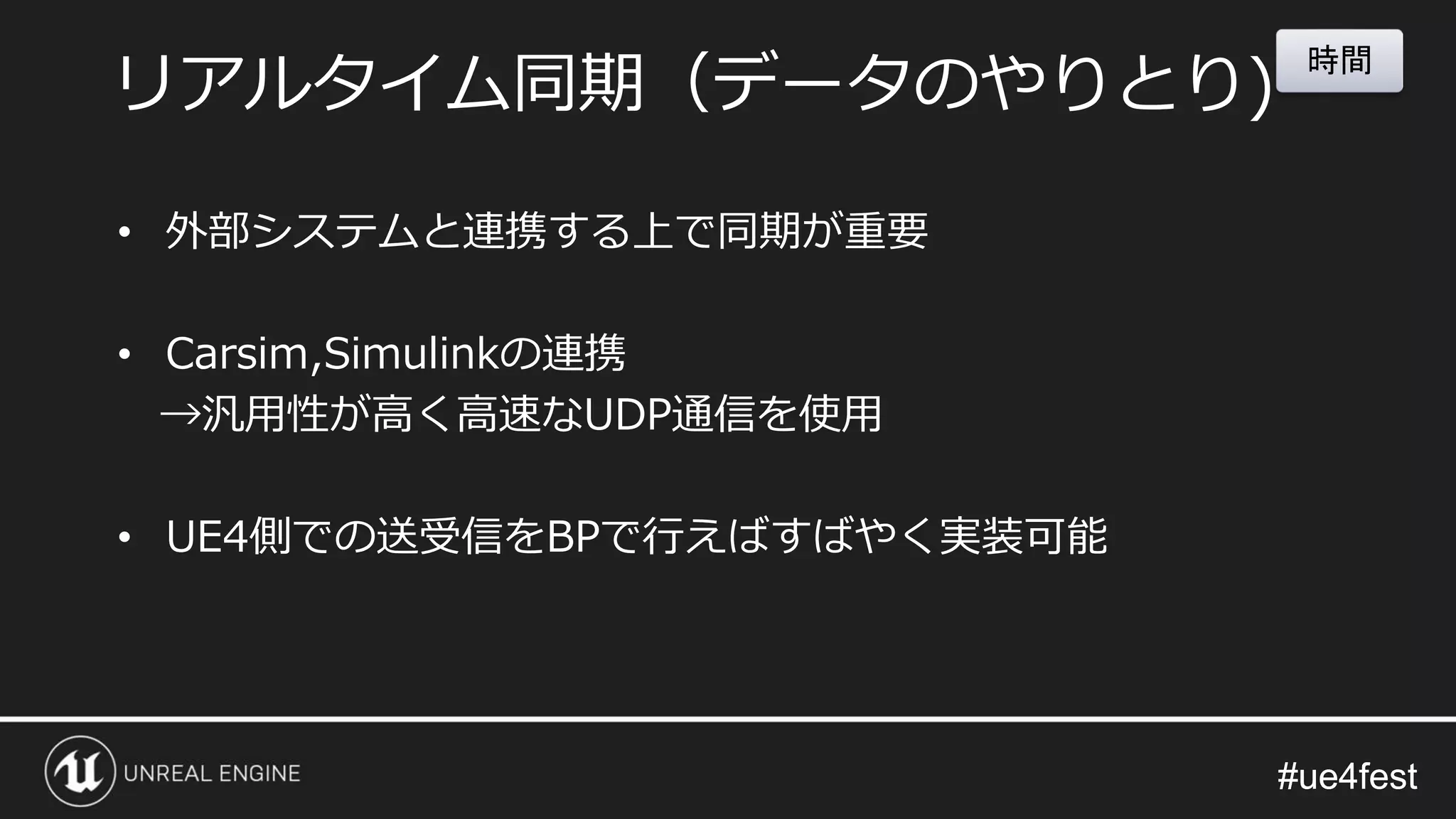 #ue4fest#ue4fest
• 外部システムと連携する上で同期が重要
• Carsim,Simulinkの連携
→汎用性が高く高速なUDP通信を使用
• UE4側での送受信をBPで行えばすばやく実装可能
リアルタイム同期（データのやりとり)
時間
 