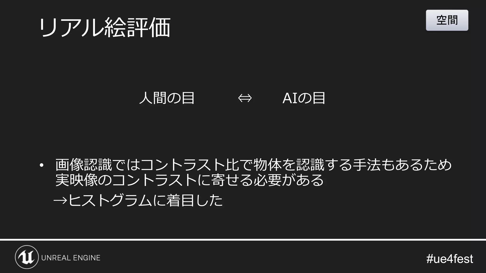 #ue4fest#ue4fest
• 画像認識ではコントラスト比で物体を認識する手法もあるため
実映像のコントラストに寄せる必要がある
→ヒストグラムに着目した
リアル絵評価
空間
人間の目 ⇔ AIの目
 