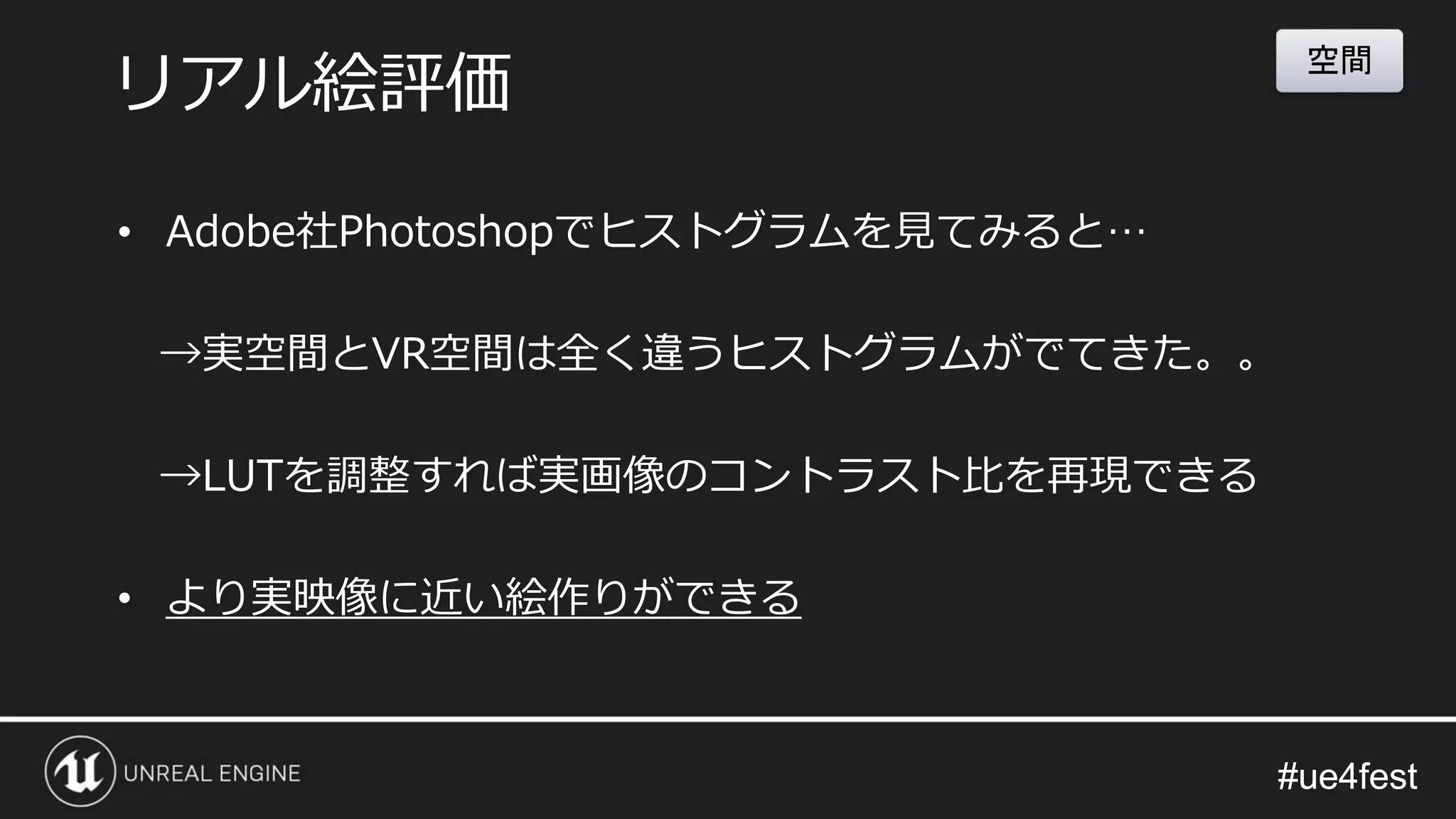 #ue4fest#ue4fest
• Adobe社Photoshopでヒストグラムを見てみると…
→実空間とVR空間は全く違うヒストグラムがでてきた。。
→LUTを調整すれば実画像のコントラスト比を再現できる
• より実映像に近い絵作りができる
リアル絵評価
空間
 