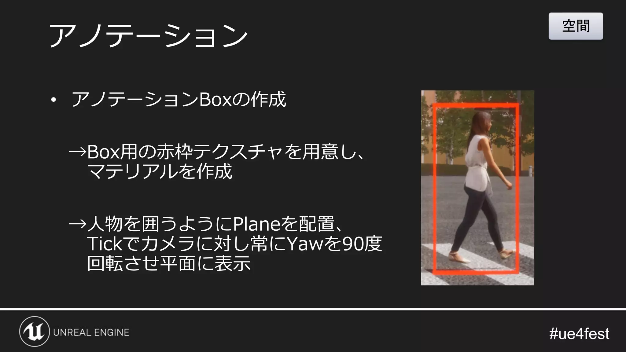 #ue4fest#ue4fest
• アノテーションBoxの作成
→Box用の赤枠テクスチャを用意し、
マテリアルを作成
→人物を囲うようにPlaneを配置、
Tickでカメラに対し常にYawを90度
回転させ平面に表示
アノテーション
空間
 