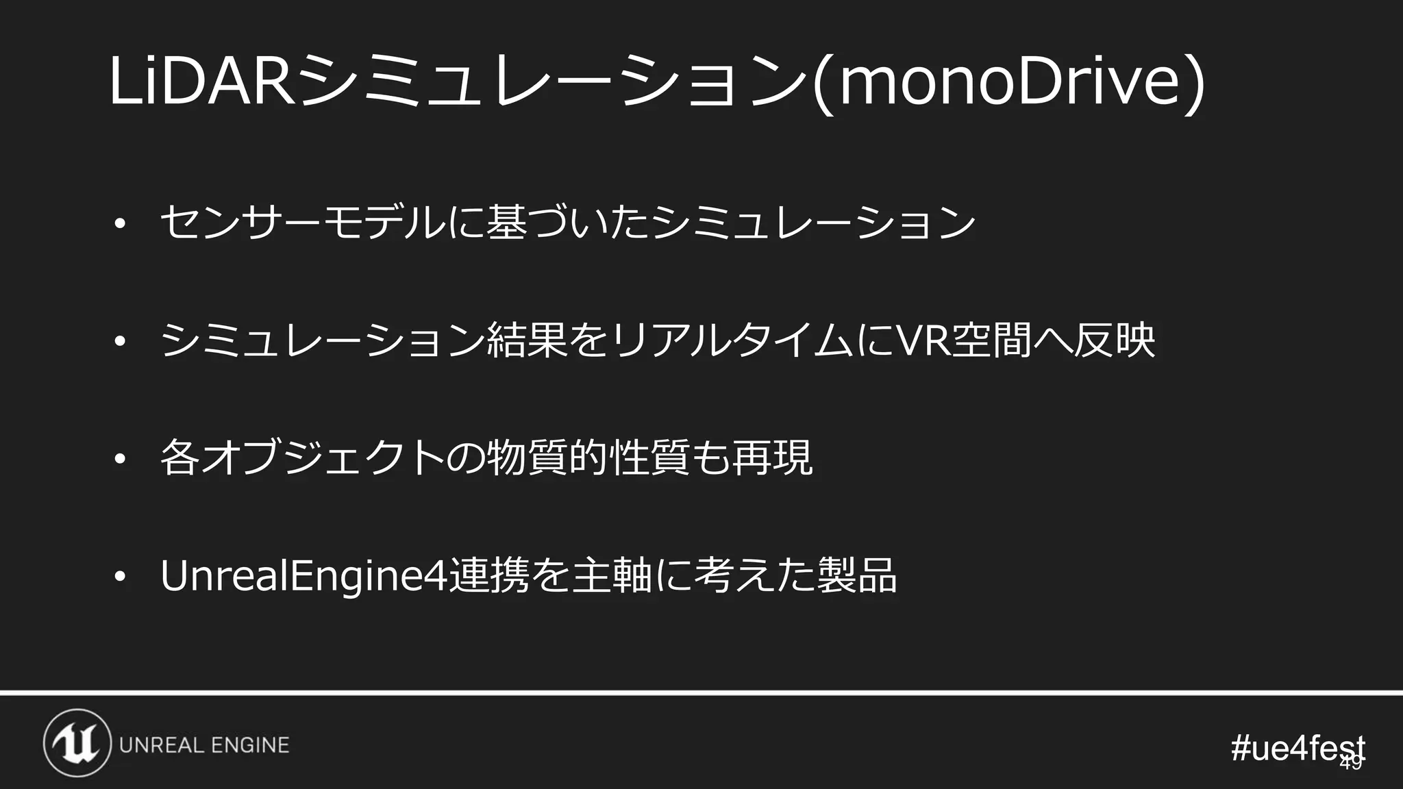 #ue4fest#ue4fest
LiDARシミュレーション(monoDrive)
49
• センサーモデルに基づいたシミュレーション
• シミュレーション結果をリアルタイムにVR空間へ反映
• 各オブジェクトの物質的性質も再現
• UnrealEngine4連携を主軸に考えた製品
 