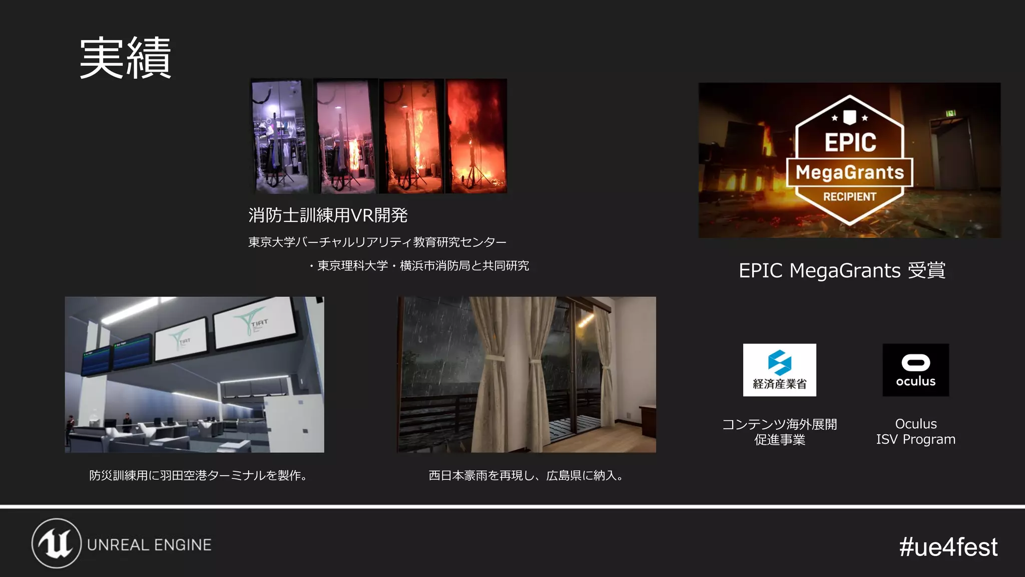 #ue4fest#ue4fest
消防士訓練用VR開発
東京大学バーチャルリアリティ教育研究センター
・東京理科大学・横浜市消防局と共同研究
実績
EPIC MegaGrants 受賞
コンテンツ海外展開
促進事業
Oculus
ISV Program
防災訓練用に羽田空港ターミナルを製作。 西日本豪雨を再現し、広島県に納入。
 