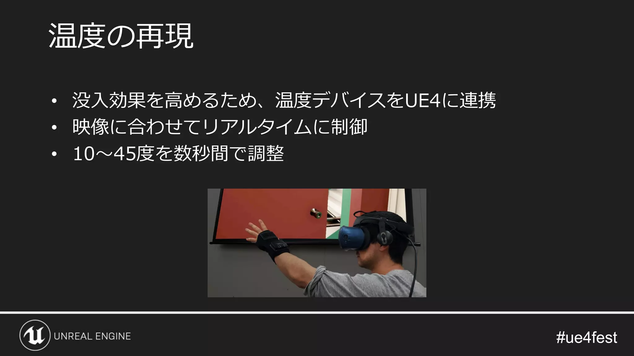 #ue4fest#ue4fest
温度の再現
• 没入効果を高めるため、温度デバイスをUE4に連携
• 映像に合わせてリアルタイムに制御
• 10～45度を数秒間で調整
 