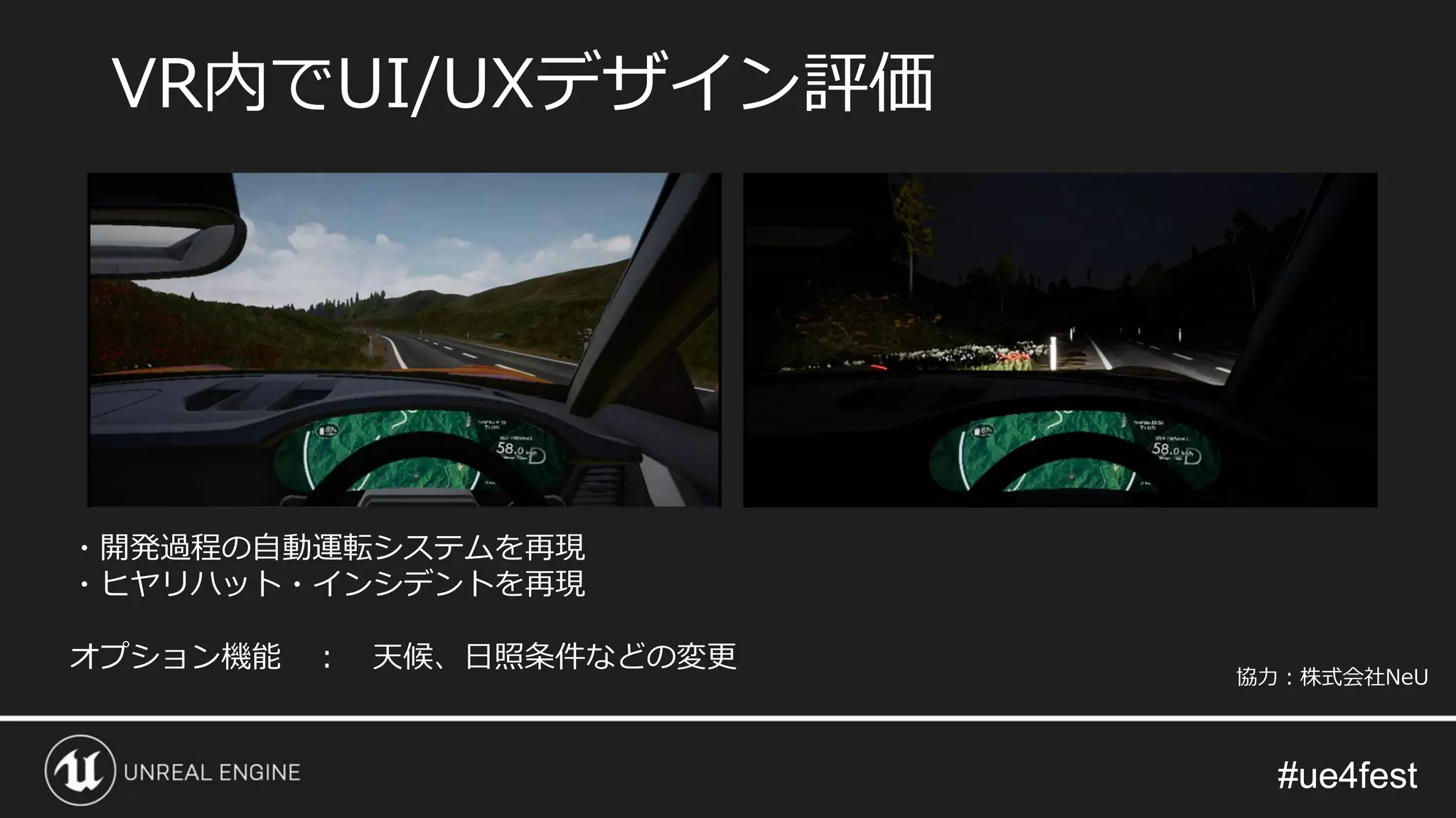 #ue4fest#ue4fest
VR内でUI/UXデザイン評価
・開発過程の自動運転システムを再現
・ヒヤリハット・インシデントを再現
オプション機能 ： 天候、日照条件などの変更
協力：株式会社NeU
 