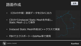 #ue4fest#ue4fest
• （CSVの中身）路面データをCSVに出力
• CSVからInstaced Static Meshを作成し、
Static Mesh として保存
• Instaced Static Mesh作成はC++クラスで実装
• FBXでエクスポート→3dsMax等で使用
路面作成
空間
 