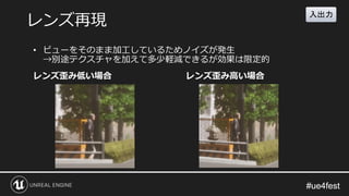 #ue4fest#ue4fest
レンズ歪み低い場合 レンズ歪み高い場合
レンズ再現
• ビューをそのまま加工しているためノイズが発生
→別途テクスチャを加えて多少軽減できるが効果は限定的
入出力
 