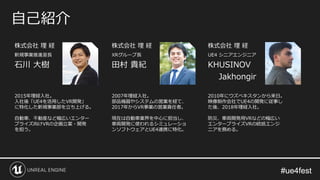 #ue4fest#ue4fest
株式会社 理 経
新規事業推進室長
石川 大樹
自己紹介
2015年理経入社。
入社後「UE4を活用したVR開発」
に特化した新規事業部を立ち上げる。
自動車、不動産など幅広いエンター
プライズ向けVRの企画立案・開発
を担う。
株式会社 理 経
XRグループ長
田村 貴紀
2007年理経入社。
部品機器やシステムの営業を経て、
2017年からVR事業の営業責任者。
現在は自動車業界を中心に担当し、
車両開発に使われるシミュレーショ
ンソフトウェアとUE4連携に特化。
株式会社 理 経
UE4 シニアエンジニア
KHUSINOV
Jakhongir
2010年にウズベキスタンから来日。
映像制作会社でUE4の開発に従事し
た後、2018年理経入社。
防災、車両開発用VRなどの幅広い
エンタープライズVRの統括エンジ
ニアを務める。
 