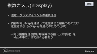 #ue4fest#ue4fest
• 注意：クラスタイベントの連続送信
• 内容が同じMapを連続して送信すると最新のものだけ
送信される（nDisplay最適化のための仕様）
→同じ情報を送る際は毎回異なる値（or文字列）を
Mapの中にいれておく必要あり
複数カメラ(nDisplay)
時間
 