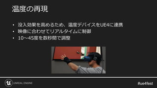 #ue4fest#ue4fest
温度の再現
• 没入効果を高めるため、温度デバイスをUE4に連携
• 映像に合わせてリアルタイムに制御
• 10～45度を数秒間で調整
 