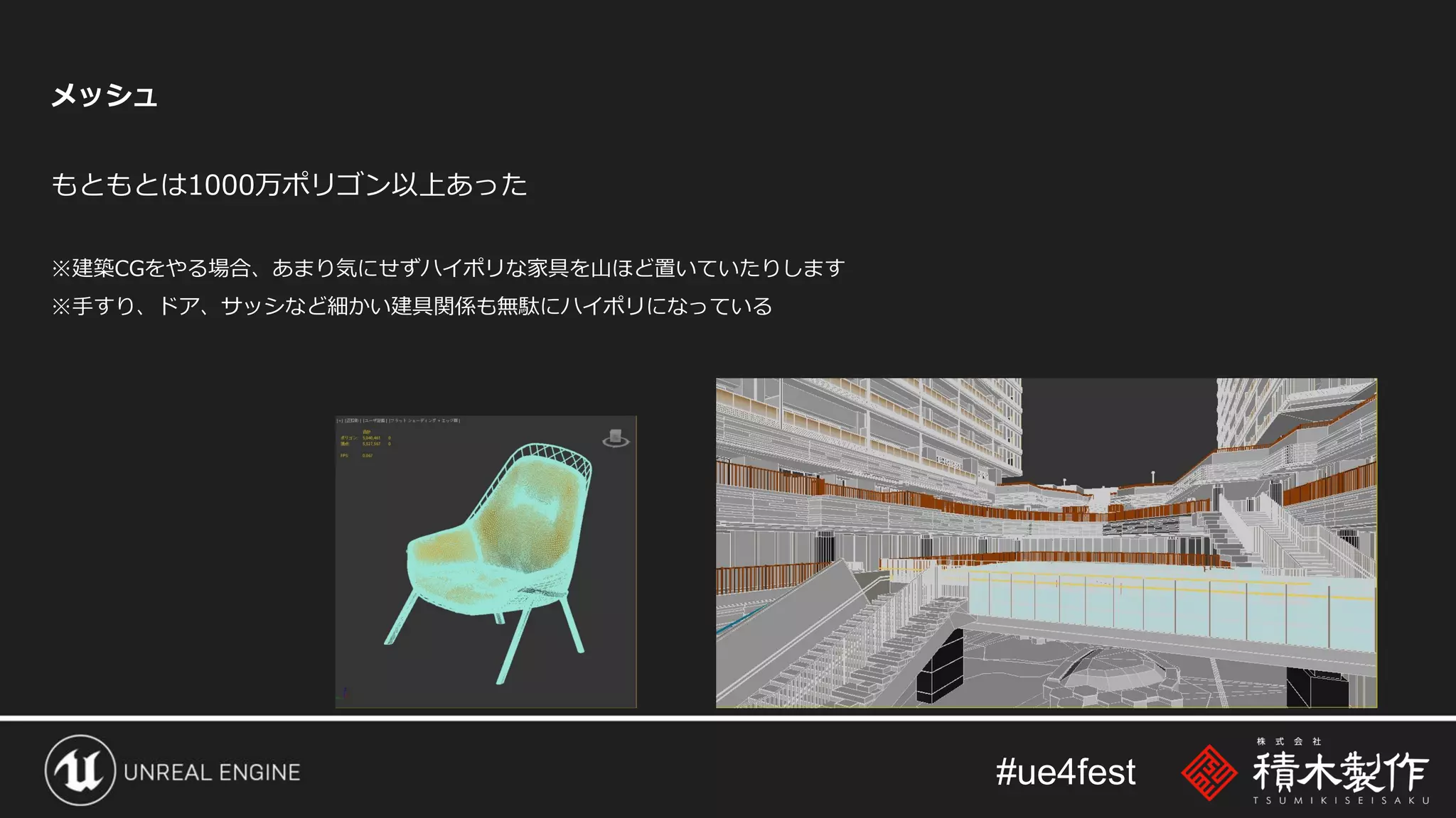 #ue4fest
メッシュ
もともとは1000万ポリゴン以上あった
※建築CGをやる場合、あまり気にせずハイポリな家具を山ほど置いていたりします
※手すり、ドア、サッシなど細かい建具関係も無駄にハイポリになっている
 