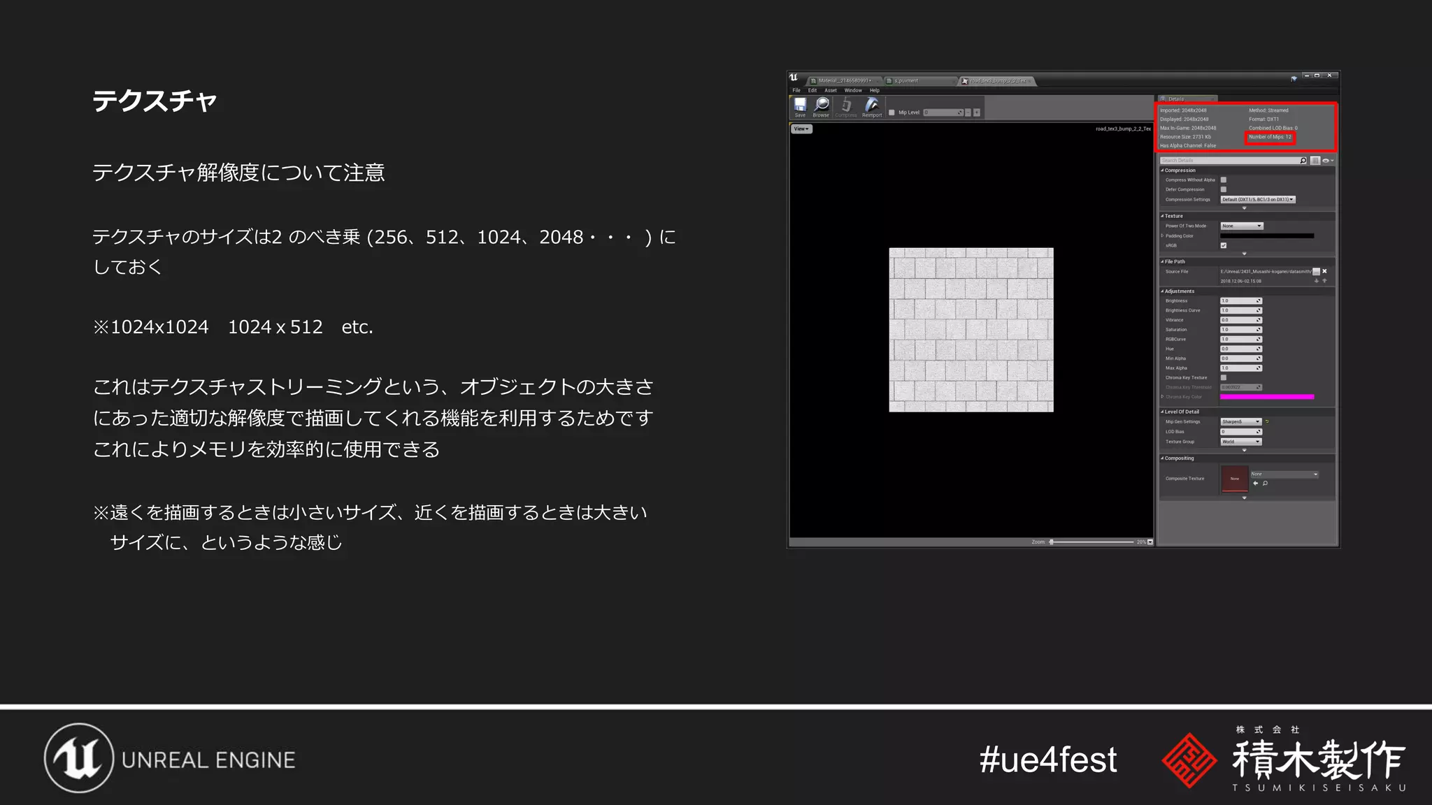 #ue4fest
テクスチャ
テクスチャ解像度について注意
テクスチャのサイズは2 のべき乗 (256、512、1024、2048・・・ ) に
しておく
※1024x1024 1024ｘ512 etc.
これはテクスチャストリーミングという、オブジェクトの大きさ
にあった適切な解像度で描画してくれる機能を利用するためです
これによりメモリを効率的に使用できる
※遠くを描画するときは小さいサイズ、近くを描画するときは大きい
サイズに、というような感じ
 