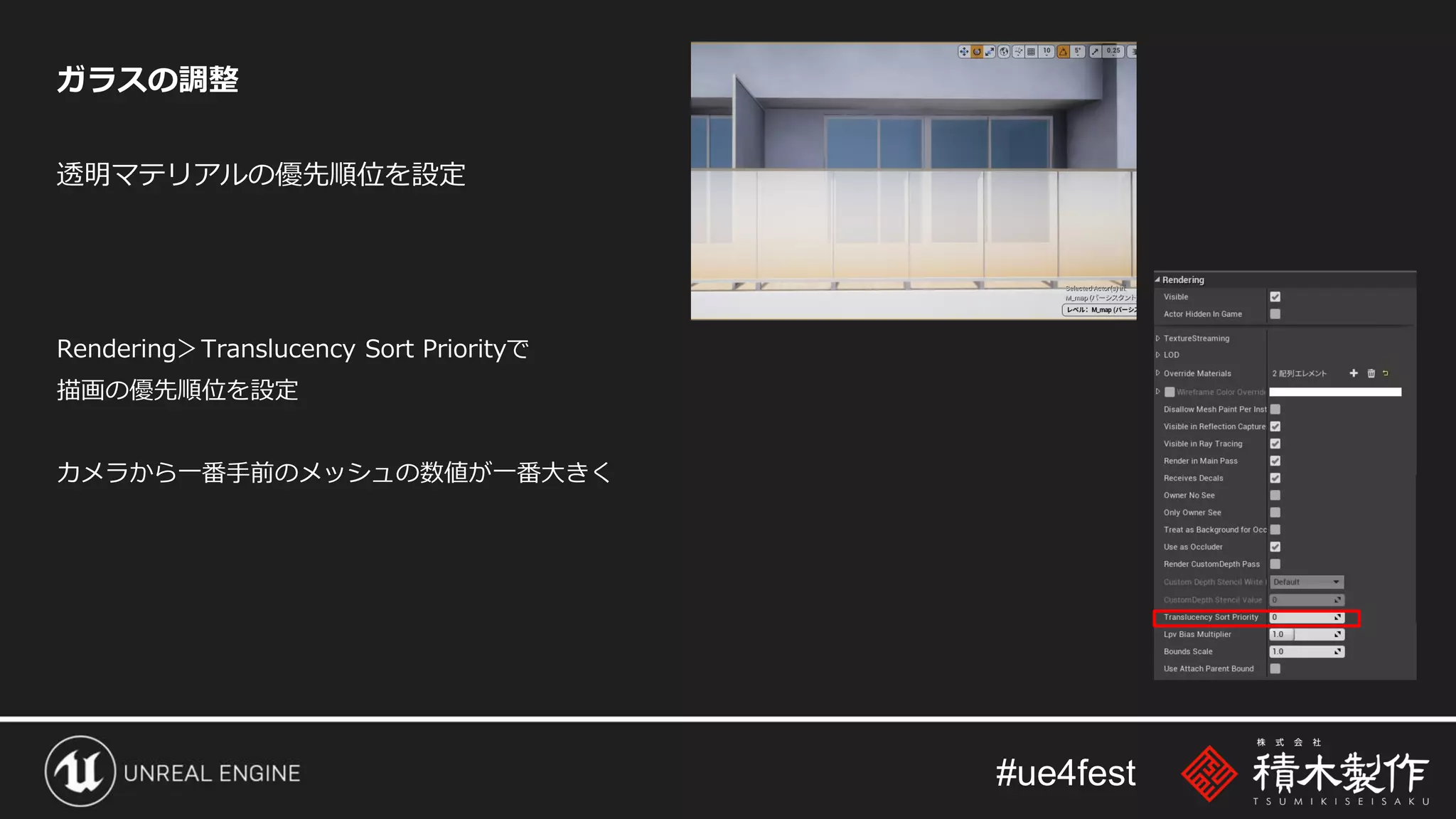 #ue4fest
ガラスの調整
透明マテリアルの優先順位を設定
Rendering＞Translucency Sort Priorityで
描画の優先順位を設定
カメラから一番手前のメッシュの数値が一番大きく
 