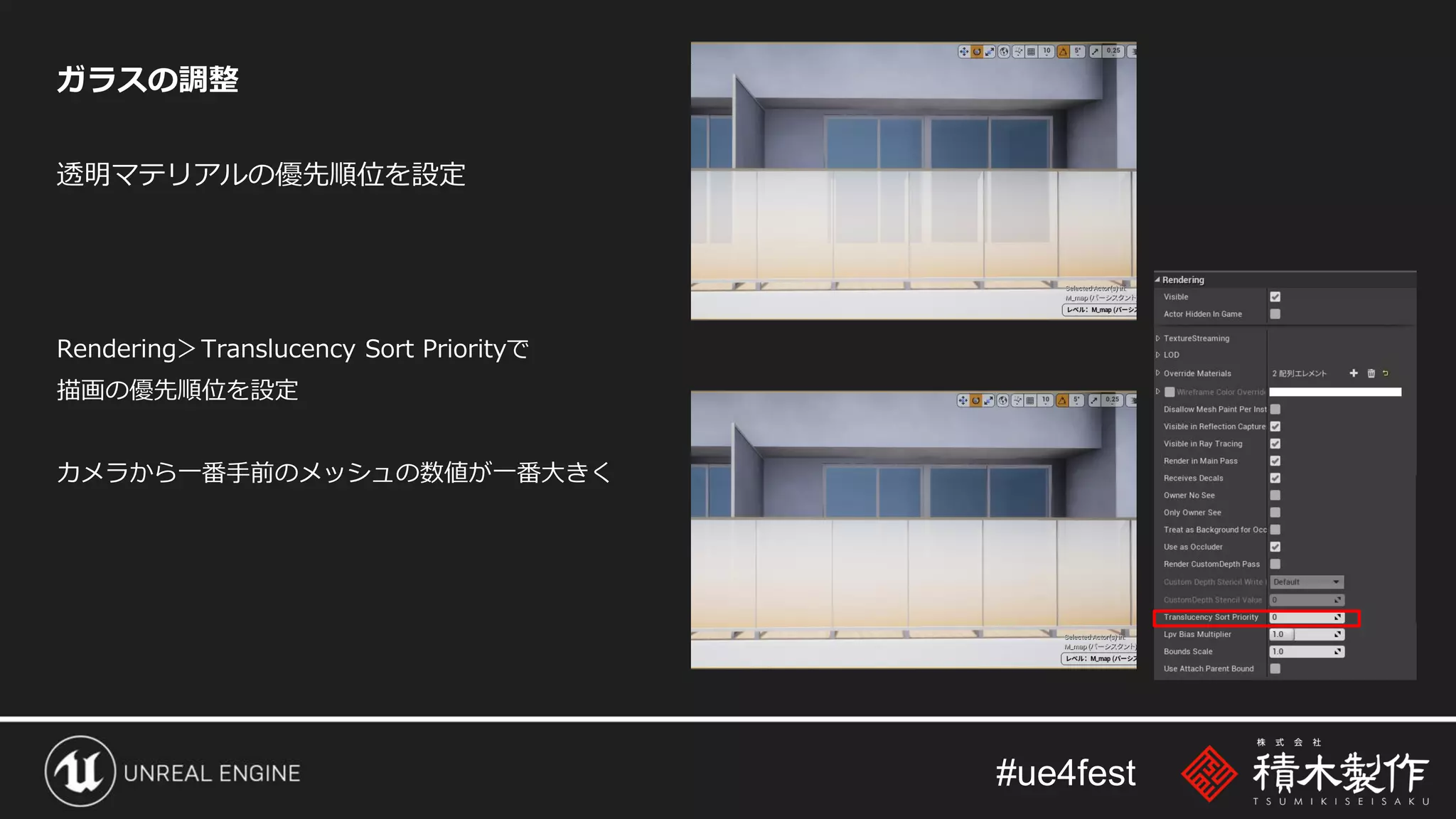 #ue4fest
ガラスの調整
透明マテリアルの優先順位を設定
Rendering＞Translucency Sort Priorityで
描画の優先順位を設定
カメラから一番手前のメッシュの数値が一番大きく
 