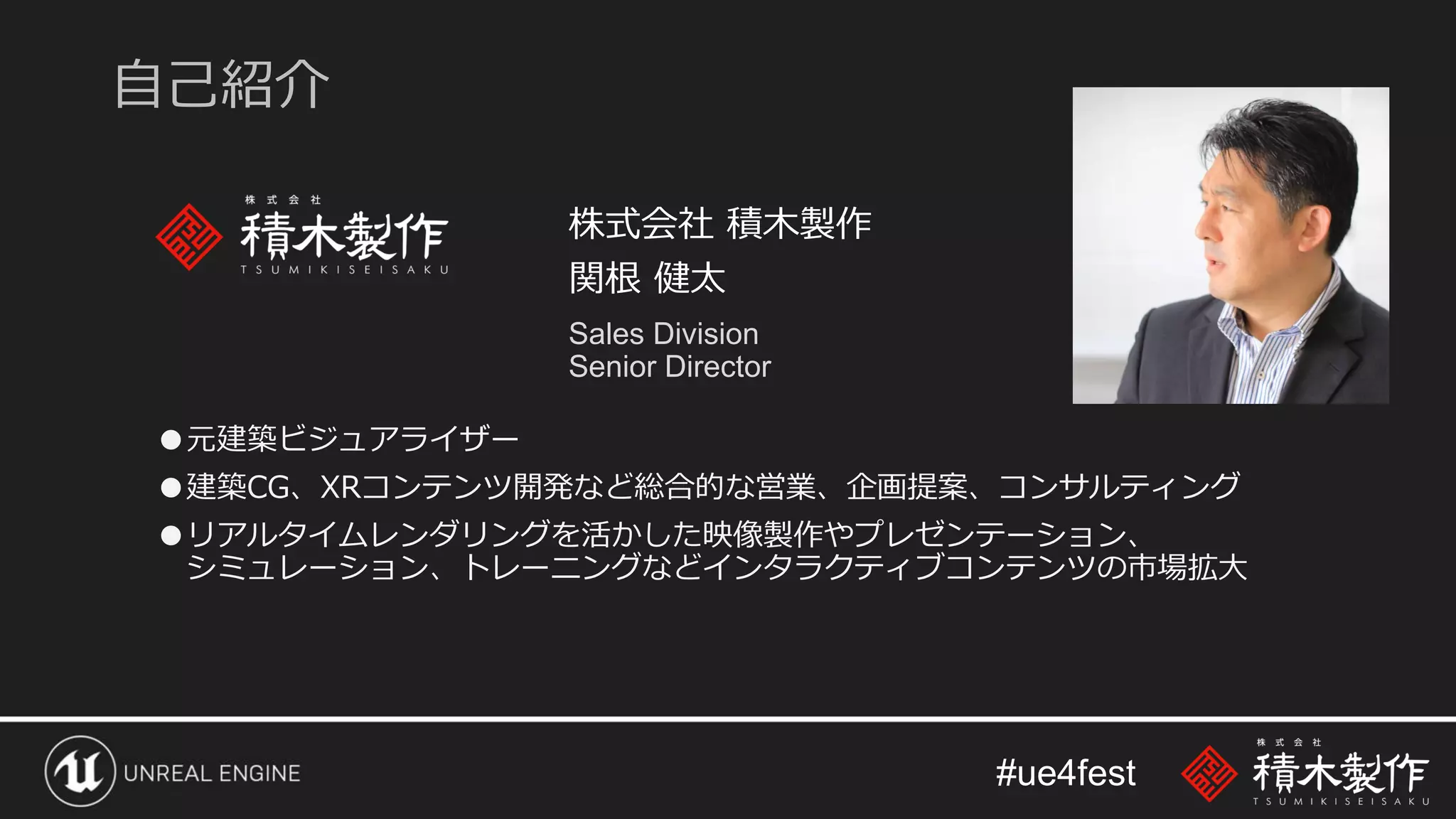 #ue4fest
株式会社 積木製作
関根 健太
Sales Division
Senior Director
自己紹介
●元建築ビジュアライザー
●建築CG、XRコンテンツ開発など総合的な営業、企画提案、コンサルティング
●リアルタイムレンダリングを活かした映像製作やプレゼンテーション、
シミュレーション、トレーニングなどインタラクティブコンテンツの市場拡大
 