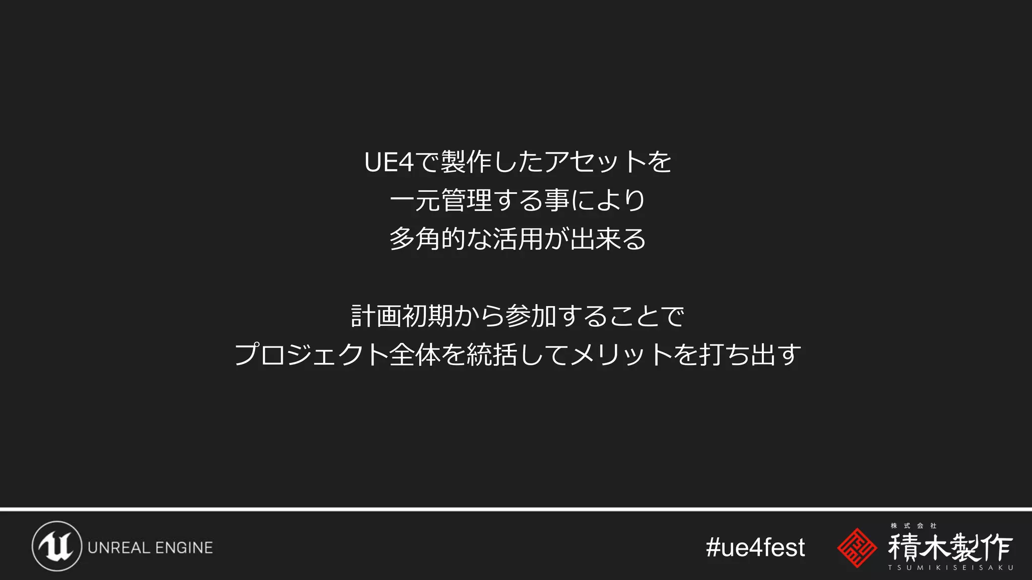 #ue4fest
UE4で製作したアセットを
一元管理する事により
多角的な活用が出来る
計画初期から参加することで
プロジェクト全体を統括してメリットを打ち出す
 