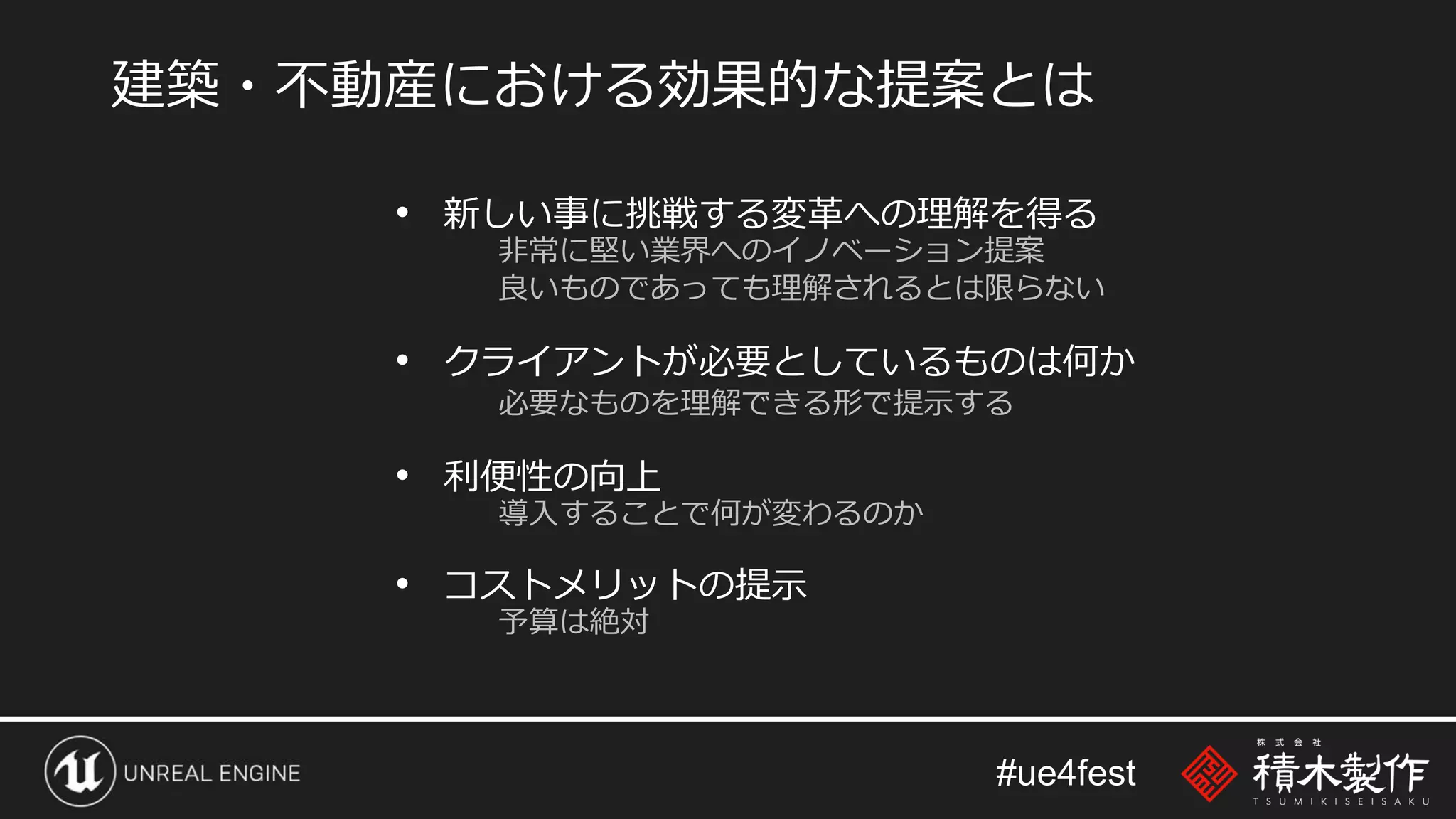 #ue4fest
• 新しい事に挑戦する変革への理解を得る
非常に堅い業界へのイノベーション提案
良いものであっても理解されるとは限らない
• クライアントが必要としているものは何か
必要なものを理解できる形で提示する
• 利便性の向上
導入することで何が変わるのか
• コストメリットの提示
予算は絶対
建築・不動産における効果的な提案とは
 