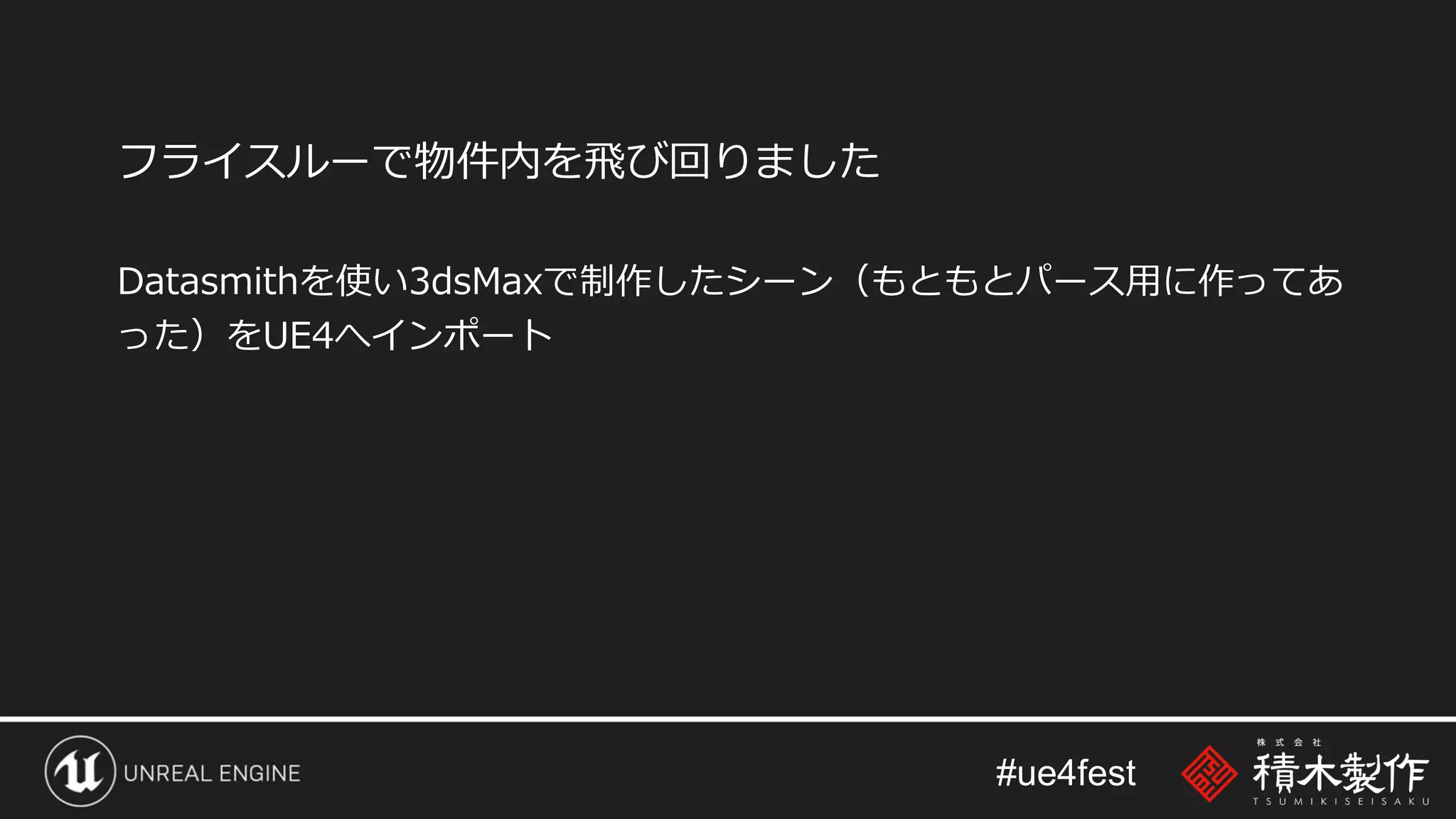 #ue4fest
フライスルーで物件内を飛び回りました
Datasmithを使い3dsMaxで制作したシーン（もともとパース用に作ってあ
った）をUE4へインポート
 