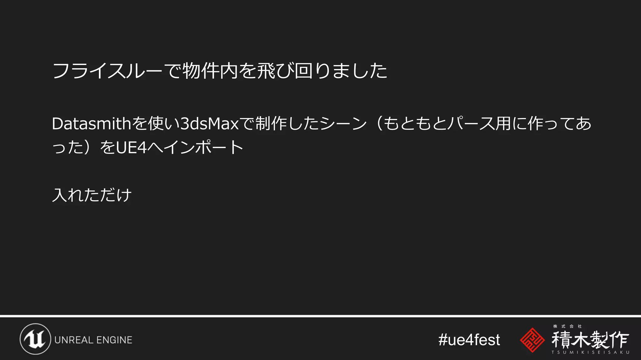 #ue4fest
フライスルーで物件内を飛び回りました
Datasmithを使い3dsMaxで制作したシーン（もともとパース用に作ってあ
った）をUE4へインポート
入れただけ
 