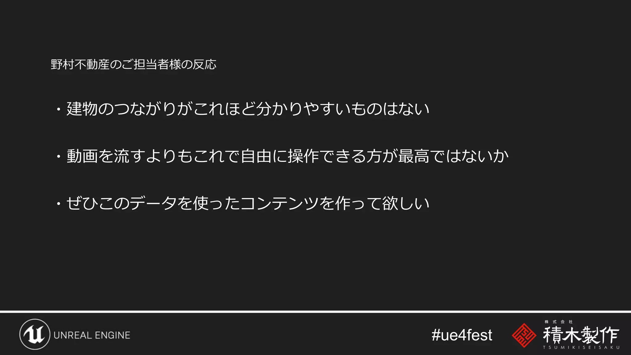 #ue4fest
野村不動産のご担当者様の反応
・建物のつながりがこれほど分かりやすいものはない
・動画を流すよりもこれで自由に操作できる方が最高ではないか
・ぜひこのデータを使ったコンテンツを作って欲しい
 