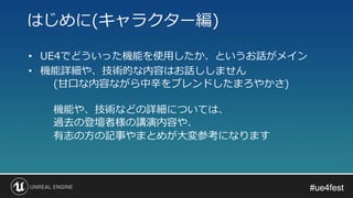 #ue4fest#ue4fest
• UE4でどういった機能を使用したか、というお話がメイン
• 機能詳細や、技術的な内容はお話ししません
(甘口な内容ながら中辛をブレンドしたまろやかさ)
機能や、技術などの詳細については、
過去の登壇者様の講演内容や、
有志の方の記事やまとめが大変参考になります
はじめに(キャラクター編)
 