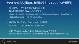 #ue4fest#ue4fest
【 CPUパフォーマンス改善に効果的な対応】
• Tickを可能な限りDisableへ設定する
→プロジェクト作成時に一括でDisableへ設定し、必要なActorのみEnableにするのが望ましい。
→複雑な処理はやはりC++側で処理した方が速い。
• PGO(Profile Guided Optimization)の利用
→ゲーム中のプロファイル結果を基にした最適化機能。
• URO (Enable Update Rate Optimizations)を有効に
→カメラから離れたキャラのアニメーション更新頻度を落とすことで負荷を削減出来る設定。
その他の対応(事前に確認/設定しておくべき項目)
 