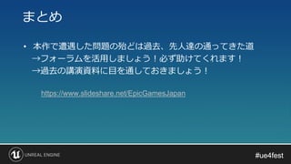 #ue4fest#ue4fest
• 本作で遭遇した問題の殆どは過去、先人達の通ってきた道
→フォーラムを活用しましょう！必ず助けてくれます！
→過去の講演資料に目を通しておきましょう！
まとめ
https://www.slideshare.net/EpicGamesJapan
 