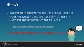 #ue4fest#ue4fest
• 本作で遭遇した問題の殆どは過去、先人達の通ってきた道
→フォーラムを活用しましょう！必ず助けてくれます！
→過去の講演資料に目を通しておきましょう！
まとめ
先人達の言う事はちゃんと聞きましょう！
ごめんネ. . .
https://www.slideshare.net/EpicGamesJapan
 