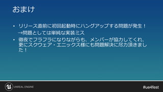 #ue4fest#ue4fest
• リリース直前に初回起動時にハングアップする問題が発生！
→問題としては単純な実装ミス
• 徹夜でフラフラになりながらも、メンバーが協力してくれ、
更にスクウェア・エニックス様にも問題解決に尽力頂きまし
た！
おまけ
 
