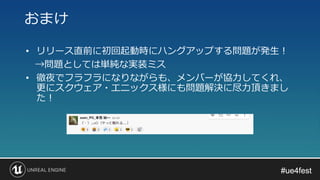#ue4fest#ue4fest
• リリース直前に初回起動時にハングアップする問題が発生！
→問題としては単純な実装ミス
• 徹夜でフラフラになりながらも、メンバーが協力してくれ、
更にスクウェア・エニックス様にも問題解決に尽力頂きまし
た！
おまけ
 