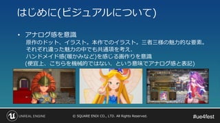 #ue4fest#ue4fest© SQUARE ENIX CO., LTD. All Rights Reserved.
• アナログ感を意識
原作のドット、イラスト。本作でのイラスト。三者三様の魅力的な要素。
それぞれ違った魅力の中でも共通項を考え、
ハンドメイド感(暖かみなど)を感じる画作りを意識
(便宜上、こちらを機械的ではない、という意味でアナログ感と表記)
はじめに(ビジュアルについて)
 
