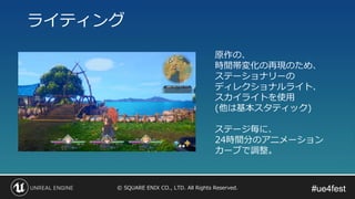 #ue4fest#ue4fest© SQUARE ENIX CO., LTD. All Rights Reserved.
ライティング
原作の、
時間帯変化の再現のため、
ステーショナリーの
ディレクショナルライト、
スカイライトを使用
(他は基本スタティック)
ステージ毎に、
24時間分のアニメーション
カーブで調整。
 