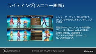 #ue4fest#ue4fest© SQUARE ENIX CO., LTD. All Rights Reserved.
ライティング(メニュー画面)
レンダーターゲット(2D)は使わず、
3D上のものをそのままレンダリング
で使用。
開発当時のエイリアシングの問題や、
(ゲーム中はTemporalAAを使用)
処理負荷都合、高解像度で
テクスチャを準備できなかった、
などの理由のため
 