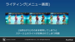 #ue4fest#ue4fest© SQUARE ENIX CO., LTD. All Rights Reserved.
ライティング(メニュー画面)
(当然ながら)そのまま使用してしまうと
ステージ上のライトが反映されてしまう問題
 