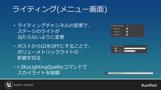 #ue4fest#ue4fest
• ライティングチャンネルの変更で、
ステージのライトが
当たらないように変更
ライティング(メニュー画面)
• ポストからGIをOFFにすることで、
ボリューメトリックライトの
影響を切る
• r.SkyLightingQualityコマンドで
スカイライトを制御
 
