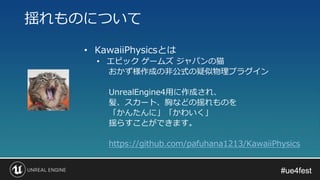 #ue4fest#ue4fest
• KawaiiPhysicsとは
• エピック ゲームズ ジャパンの猫
おかず様作成の非公式の疑似物理プラグイン
UnrealEngine4用に作成され、
髪、スカート、胸などの揺れものを
「かんたんに」「かわいく」
揺らすことができます。
https://github.com/pafuhana1213/KawaiiPhysics
揺れものについて
 