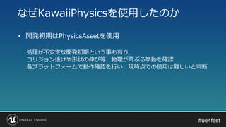 #ue4fest#ue4fest
• 開発初期はPhysicsAssetを使用
処理が不安定な開発初期という事も有り、
コリジョン抜けや形状の伸び等、物理が荒ぶる挙動を確認
各プラットフォームで動作確認を行い、現時点での使用は難しいと判断
なぜKawaiiPhysicsを使用したのか
 