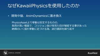 #ue4fest#ue4fest
• 開発中盤、AnimDynamicsに置き換え
PhysicsAssetより挙動は安定するものの、
負荷が高い場面で、コリジョン抜け等見た目が破綻する事があった
納得のいく揺れ挙動に近づける為、試行錯誤を繰り返す
なぜKawaiiPhysicsを使用したのか
 