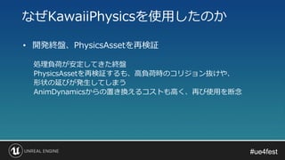#ue4fest#ue4fest
• 開発終盤、PhysicsAssetを再検証
処理負荷が安定してきた終盤
PhysicsAssetを再検証するも、高負荷時のコリジョン抜けや、
形状の延びが発生してしまう
AnimDynamicsからの置き換えるコストも高く、再び使用を断念
なぜKawaiiPhysicsを使用したのか
 