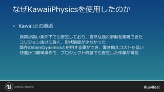 #ue4fest#ue4fest
• Kawaiiとの邂逅
負荷が高い条件下でも安定しており、自然な揺れ挙動を実現できた
コリジョン抜けに強く、形状破綻が少なかった
既存のAnimDynamicsと併用する事ができ、置き換えコストも低い
快適かつ簡単操作で、プロジェクト終盤でも安定した作業が可能
なぜKawaiiPhysicsを使用したのか
 
