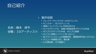 #ue4fest#ue4fest
名前：植本 修平
役職：３Dアーティスト
自己紹介
• 案件役割
• プレイヤーキャラクターのモデリング。
• モンスター、ボスモデリング。
• 背景についてアレコレ手段を労する
• キャラマテリアル、背景の特殊表現マテリアル作成
• ポスプロマテリアル作成、ポスプロ調整
• キャラと背景とイベントをつなぐ人
• 各プラットフォームの描画設定、描画負荷を追っかける人
• メニュー系画面(3D)、演出等
• 心の清涼剤、その他諸々
 