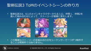 #ue4fest#ue4fest© SQUARE ENIX CO., LTD. All Rights Reserved.
• 聖剣伝説3は、6人のメインキャラクターから主人公、仲間１、仲間2を
選んだ組み合わせによって、ストーリーが複雑に変化します。
• この複雑なストーリーの全組み合わせをシーケンサーで一つずつ制作す
ることは現実的ではありません。
聖剣伝説3 ToMのイベントシーンの作り方
 