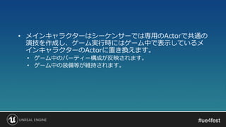 #ue4fest#ue4fest
• メインキャラクターはシーケンサーでは専用のActorで共通の
演技を作成し、ゲーム実行時にはゲーム中で表示しているメ
インキャラクターのActorに置き換えます。
• ゲーム中のパーティー構成が反映されます。
• ゲーム中の装備等が維持されます。
 