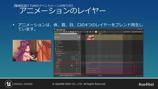 #ue4fest#ue4fest© SQUARE ENIX CO., LTD. All Rights Reserved.
• アニメーションは、体、眉、目、口の4つのレイヤーをブレンド再生し
ています。
【聖剣伝説3 ToMのイベントシーンの作り方】
アニメーションのレイヤー
 