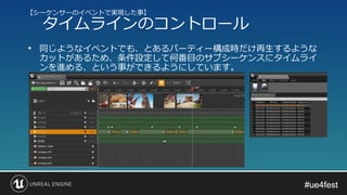 #ue4fest#ue4fest
• 同じようなイベントでも、とあるパーティー構成時だけ再生するような
カットがあるため、条件設定して何番目のサブシーケンスにタイムライ
ンを進める、という事ができるようにしています。
【シーケンサーのイベントで実現した事】
タイムラインのコントロール
 