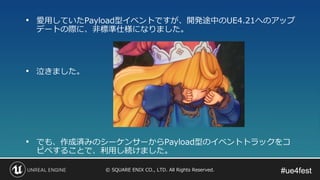 #ue4fest#ue4fest© SQUARE ENIX CO., LTD. All Rights Reserved.
• 愛用していたPayload型イベントですが、開発途中のUE4.21へのアップ
デートの際に、非標準仕様になりました。
• 泣きました。
• でも、作成済みのシーケンサーからPayload型のイベントトラックをコ
ピペすることで、利用し続けました。
 