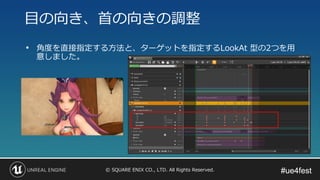 #ue4fest#ue4fest© SQUARE ENIX CO., LTD. All Rights Reserved.
• 角度を直接指定する方法と、ターゲットを指定するLookAt 型の2つを用
意しました。
目の向き、首の向きの調整
 