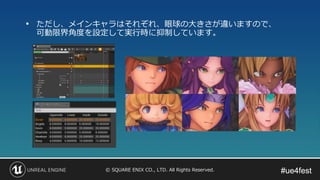 #ue4fest#ue4fest© SQUARE ENIX CO., LTD. All Rights Reserved.
• ただし、メインキャラはそれぞれ、眼球の大きさが違いますので、
可動限界角度を設定して実行時に抑制しています。
 